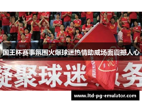 国王杯赛事氛围火爆球迷热情助威场面震撼人心 国王杯赛事氛围火爆球迷热情助威场面震撼人心
