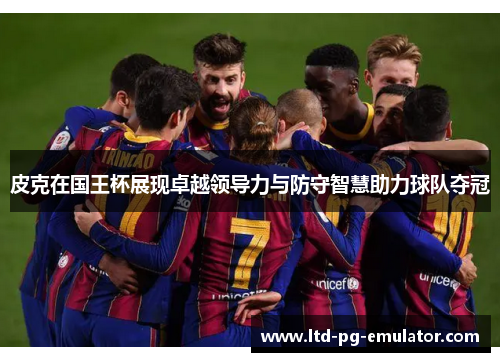 皮克在国王杯展现卓越领导力与防守智慧助力球队夺冠 皮克在国王杯展现卓越领导力与防守智慧助力球队夺冠