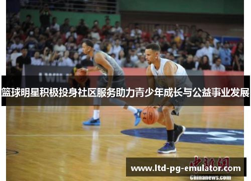篮球明星积极投身社区服务助力青少年成长与公益事业发展 篮球明星积极投身社区服务助力青少年成长与公益事业发展
