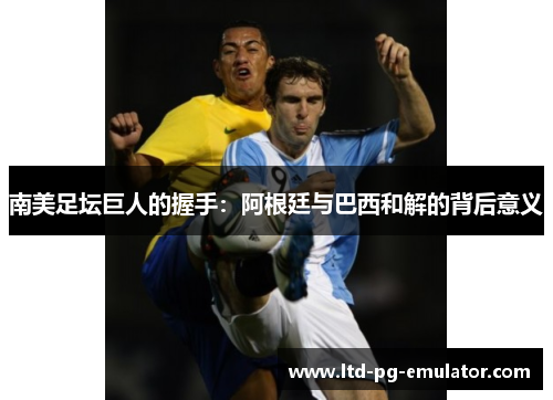 南美足坛巨人的握手:阿根廷与巴西和解的背后意义 南美足坛巨人的握手:阿根廷与巴西和解的背后意义