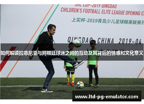 如何解读拉菲尼亚与阿根廷球迷之间的互动及其背后的情感和文化意义 如何解读拉菲尼亚与阿根廷球迷之间的互动及其背后的情感和文化意义