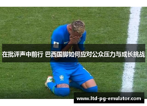 在批评声中前行 巴西国脚如何应对公众压力与成长挑战 在批评声中前行 巴西国脚如何应对公众压力与成长挑战
