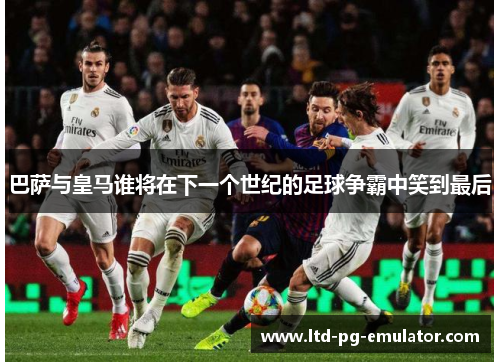 巴萨与皇马谁将在下一个世纪的足球争霸中笑到最后 巴萨与皇马谁将在下一个世纪的足球争霸中笑到最后