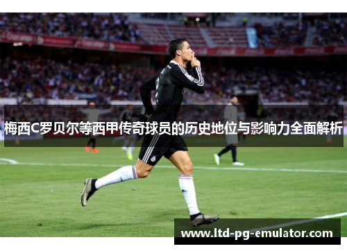 梅西C罗贝尔等西甲传奇球员的历史地位与影响力全面解析 梅西C罗贝尔等西甲传奇球员的历史地位与影响力全面解析