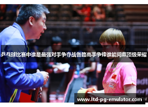 乒乓球比赛中谁是最强对手争夺战各路高手争锋谁能问鼎顶级荣耀 乒乓球比赛中谁是最强对手争夺战各路高手争锋谁能问鼎顶级荣耀