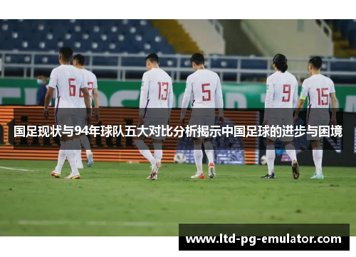 国足现状与94年球队五大对比分析揭示中国足球的进步与困境