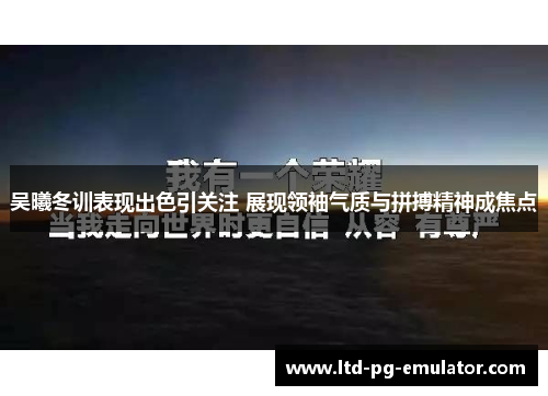 吴曦冬训表现出色引关注 展现领袖气质与拼搏精神成焦点 吴曦冬训表现出色引关注 展现领袖气质与拼搏精神成焦点