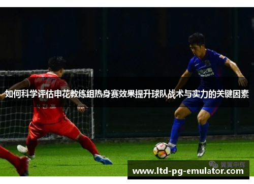 如何科学评估申花教练组热身赛效果提升球队战术与实力的关键因素 如何科学评估申花教练组热身赛效果提升球队战术与实力的关键因素