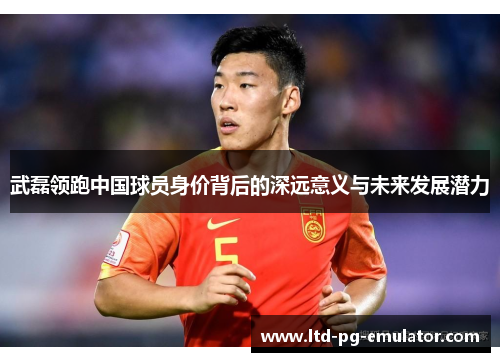 武磊领跑中国球员身价背后的深远意义与未来发展潜力 武磊领跑中国球员身价背后的深远意义与未来发展潜力
