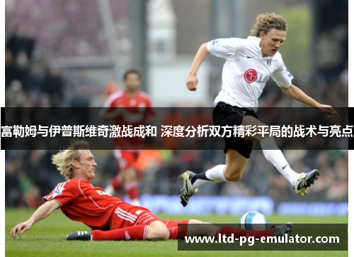 富勒姆与伊普斯维奇激战成和 深度分析双方精彩平局的战术与亮点 富勒姆与伊普斯维奇激战成和 深度分析双方精彩平局的战术与亮点