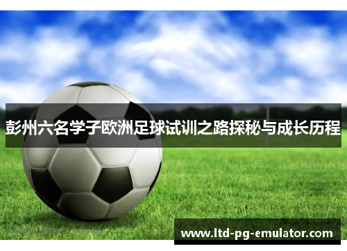 彭州六名学子欧洲足球试训之路探秘与成长历程 彭州六名学子欧洲足球试训之路探秘与成长历程