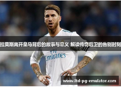 拉莫斯离开皇马背后的故事与意义 解读传奇后卫的告别时刻 拉莫斯离开皇马背后的故事与意义 解读传奇后卫的告别时刻