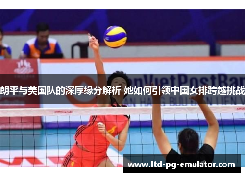 朗平与美国队的深厚缘分解析 她如何引领中国女排跨越挑战 朗平与美国队的深厚缘分解析 她如何引领中国女排跨越挑战