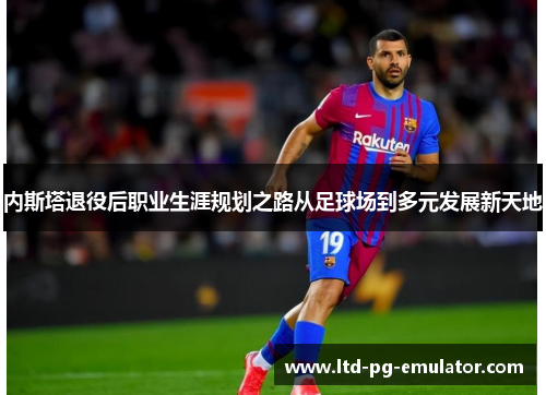 内斯塔退役后职业生涯规划之路从足球场到多元发展新天地 内斯塔退役后职业生涯规划之路从足球场到多元发展新天地