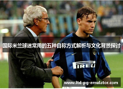 国际米兰球迷常用的五种自称方式解析与文化背景探讨 国际米兰球迷常用的五种自称方式解析与文化背景探讨