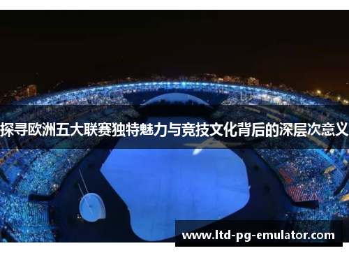 探寻欧洲五大联赛独特魅力与竞技文化背后的深层次意义 探寻欧洲五大联赛独特魅力与竞技文化背后的深层次意义
