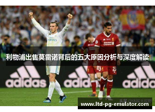 利物浦出售莫雷诺背后的五大原因分析与深度解读 利物浦出售莫雷诺背后的五大原因分析与深度解读