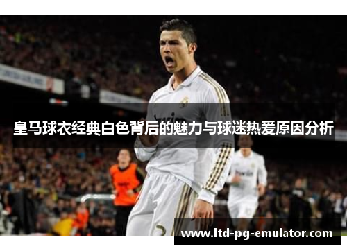 皇马球衣经典白色背后的魅力与球迷热爱原因分析