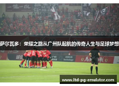 萨尔瓦多:荣耀之路从广州队起航的传奇人生与足球梦想 萨尔瓦多:荣耀之路从广州队起航的传奇人生与足球梦想