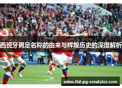 西班牙男足名称的由来与辉煌历史的深度解析 西班牙男足名称的由来与辉煌历史的深度解析
