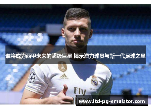 谁将成为西甲未来的超级巨星 揭示潜力球员与新一代足球之星