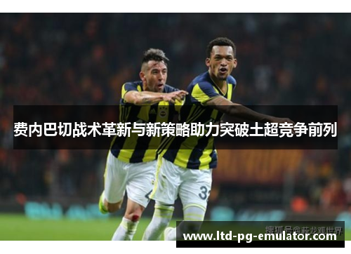 费内巴切战术革新与新策略助力突破土超竞争前列 费内巴切战术革新与新策略助力突破土超竞争前列