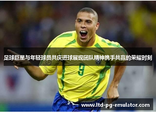 足球巨星与年轻球员共庆进球展现团队精神携手共赢的荣耀时刻 足球巨星与年轻球员共庆进球展现团队精神携手共赢的荣耀时刻