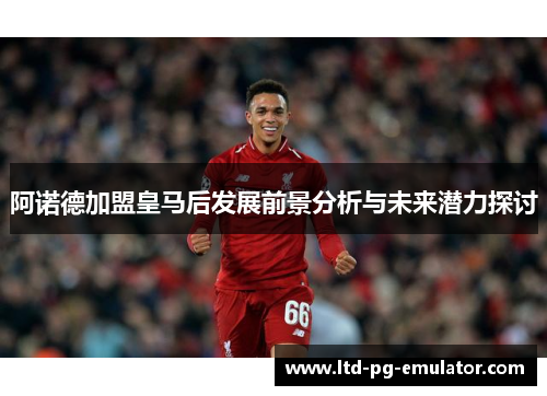 阿诺德加盟皇马后发展前景分析与未来潜力探讨 阿诺德加盟皇马后发展前景分析与未来潜力探讨