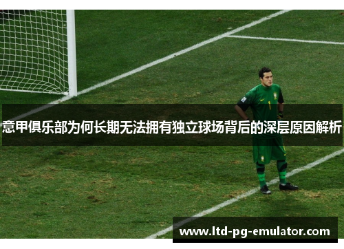 意甲俱乐部为何长期无法拥有独立球场背后的深层原因解析 意甲俱乐部为何长期无法拥有独立球场背后的深层原因解析